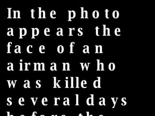 In the photo appears the face of an airman who was killed several days before the photo was taken.  