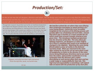 We had first visited the set where they were filming
their production and began to watch portions of a
scene being filmed. I found this to be incredibly
insightful as the structure of the filming process will
greatly affect my scheduling and work ethic. I found
that there was a monitor in a room outside the set
which could have around 4 people viewing at any
given time . This introduces multiple perspectives
into the direction of the film. This also allows for
lighting engineers, set designers or other staff to
see if there is anything that needs to be tweaked of
changed in the slightest. Watching the scene being
filmed added a sense of reality to the fictional
narrative itself. When we returned to the room
after visiting he rest of the set we were given a pair
of headphones to listen to the director in the room
(scene being filmed) give directions and so we could
hear the actors. Upon further recollection it is my
contention that the directors job is rather
diversifying as each person plays their part and has
a wide range or responsibility for that role. This
high level of responsibility is something I will indeed
take on board with the production of my short film.
Engaged, enthralled and down right entertained
(From the left) Ellie; Jacob, me and Mr Aske.
On Set.
Production/Set:
On the set we met the set designer, directors and actors. The set design was created in such a way that the realism was
phenomenal and this has influenced my consideration of sets I have available to me. However creating and designing is a
passion off mine and with my German expressionistic influences I feel compelled to design parts for my sets.
Through later research I found that much of the set itself had already been
there before the designers had been there. My mum used to work where
the production was being filmed so I had found that the props and inbuilt
sets the head designer had created were additions to the location they had
to work with. Much of the interior of the building was there 20-30 years
ago. The very fact that they worked with the building so well amazes me.
 