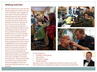  We then headed over to the hair and
makeup department which was very
much something I was intrigued to
learn about. Seeing the quantity of
makeup alone was awe-inspiring.
The mould of a cast member was
seated on one of the desks and so
Jacob felt the need to replicate the
face. Here you can see just how
much makeup could be used on a
single cast member and that is truly
jaw dropping. Later on the set we
met up with the head prosthetics
designer and her is just an example
of his work on other films. To meet
someone who has been in the
business for so long and with such a
talent and passion for what he does
it highlighted to me why doing the
makeup on the main character of
Grief in my narrative could be so
much fun and overall really an art
piece on its own. We did get the
opportunity to observe his prosthetic
work and one of the cast member
and it was incredible. So shocking
and impressive. Kristyan has worked
on so many of my favourite films
and has managed to create and
design the looks for characters I love
so much.
He has worked on:
• Guardians of the galaxy
• Harry Potter
• The Justice League
• Wonder woman
And many more. It was enlightening to watch his work come to life.
This involvement is something I would love to take into my production.
Makeup and hair:
 