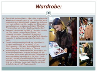 Wardrobe:
 Shortly we headed over to take a look at wardrobe
where unfortunately most of the clothes had been
bagged up and shipped back however Jacob found
ever such a flattering shirt and jacket. These pieces
were chosen out by costume designer Matthew
Price who has worked on ‘Cockneys Vs Zombies’.
 We were then shown a folder of costumes used in
the film, as you can see here Ellie and I are
evidently intrigued. I found this department
interesting and I could see now why the design of a
character is just as important as the clothes the
wear.
 The pictures in the photobook are blurred as to
prevent spoiling any of the details of the
film/characters. This was done digitally by myself
using Photoshop at the request of Gemma .
 Individual pieces were created for main actors but
it was found that much of the wardrobe for the
extras and minor roles were sourced from online or
wardrobe departments local to the area. This is
another example of working with the assets they
already have or have access to which in turn will
help me to become more aware to the wardrobe
and clothing I already have access to.
 