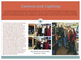 Camera and Lighting:
“We look like the worst tribute
band ever”- Jacob
To me this part was not the most interesting as
I am not overly interested in technology
however it intrigued me in the sense that the
sheer quantity of equipment and the actual
cost of making a film. It is also imperative for
me to gain an insight into the use of such
technology to aid the production of my film so
it was interesting in that aspect. This is a
smaller budget film of Warps which begs the
question of what a large budget film would
look like. This as opened door for me as I now
know that making feature films in comparison
to short films will inherently be more expensive
. On-board one of the trucks we came across a
dark room for developing film, now Gemma
and her team were not filming with actual film
but were digitally recording their material, the
inclusion of a dark room adds a sense of
industry to the whole production as the built in
dark room that wasn’t used was prevalent on
the truck connoting that the company can
afford such expenses like film.
We visited the lighting and camera trucks just before the end to see what kind of gadgets the bigger production
companies like Warp get to play with… we found no cameras as they were being used on set however we did find
plenty of extra lighting equipment in the lighting truck and this added a sense of realism to the production of a film.
 