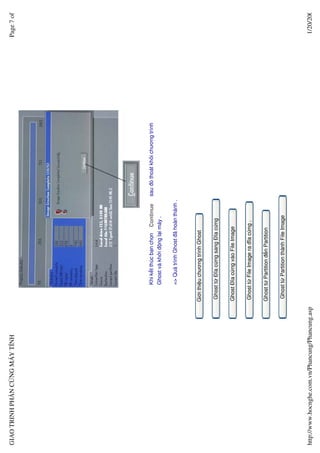 GIAO TRINH PH N C NG MÁY TÍNH                                                                                                 Page 7 of




                                                        Khi k t thúc b n ch n   Continue     sau ñó thoát kh i chương trình
                                                        Ghost và kh i ñ ng l i máy .

                                                        => Quá trình Ghost ñã hoàn thành .



                                                  Gi i thi u chương trình Ghost


                                                  Ghost t ðĩa c ng sang ðĩa c ng


                                                  Ghost ðĩa c ng vào File Image


                                                  Ghost t File Image ra ñĩa c ng .


                                                  Ghost t Partition ñ n Partition


                                                   Ghost t Partition thành File Image




http://www.hocnghe.com.vn/Phancung/Phancung.asp                                                                                1/20/200
 