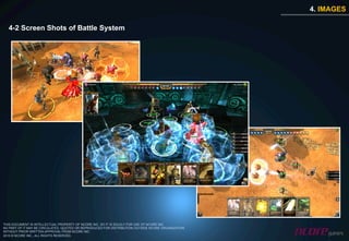 4. IMAGES

  4-2 Screen Shots of Battle System




THIS DOCUMENT IS INTELLECTUAL PROPERTY OF NCORE INC. SO IT IS SOLELY FOR USE OF NCORE INC.
NO PART OF IT MAY BE CIRCULATED, QUOTED OR REPRODUCED FOR DISTRIBUTION OUTSIDE NCORE ORGANIZATION
WITHOUT PRIOR WRITTEN APPROVAL FROM NCORE INC.
2010 © NCORE INC., ALL RIGHTS RESERVED.
 