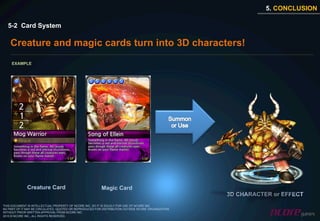 5. CONCLUSION

  5-2 Card System

    Creature and magic cards turn into 3D characters!
     EXAMPLE




              Creature Card                              Magic Card
                                                                                                    3D CHARACTER or EFFECT
THIS DOCUMENT IS INTELLECTUAL PROPERTY OF NCORE INC. SO IT IS SOLELY FOR USE OF NCORE INC.
NO PART OF IT MAY BE CIRCULATED, QUOTED OR REPRODUCED FOR DISTRIBUTION OUTSIDE NCORE ORGANIZATION
WITHOUT PRIOR WRITTEN APPROVAL FROM NCORE INC.
2010 © NCORE INC., ALL RIGHTS RESERVED.
 