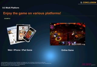 5. CONCLUSION

  5-3 Multi Platform

    Enjoy the game on various platforms!
      EXAMPLE




             Web / iPhone / iPad Game                                                               Online Game




THIS DOCUMENT IS INTELLECTUAL PROPERTY OF NCORE INC. SO IT IS SOLELY FOR USE OF NCORE INC.
NO PART OF IT MAY BE CIRCULATED, QUOTED OR REPRODUCED FOR DISTRIBUTION OUTSIDE NCORE ORGANIZATION
WITHOUT PRIOR WRITTEN APPROVAL FROM NCORE INC.
2010 © NCORE INC., ALL RIGHTS RESERVED.
 