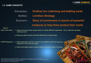 1. GAME SUMMARY
  1-2 GAME CONCEPTS


                            Gameplay :                           Endless fun collecting and battling cards
                                   Battles :                     Limitless Strategy
                               Scenario :                        Story of summoners in search of powerful
                                                               creatures to help them protect their world.
    DETAILS
Goal of the Game : 1.  Collect cards and make unique decks to combat different opponents. Try to create the stronges
                       t deck you can!

                            2.  Become a ghost watcher and help defend from rising threats.



PvP/PvE Systems : 3.  Defeat opponents with the creatures and abilities inside the cards you
                      collected in PvP and PvE battles.

                            2. Active time battle system requires tactics as well as speed. No turns!




THIS DOCUMENT IS INTELLECTUAL PROPERTY OF NCORE INC. SO IT IS SOLELY FOR USE OF NCORE INC.
NO PART OF IT MAY BE CIRCULATED, QUOTED OR REPRODUCED FOR DISTRIBUTION OUTSIDE NCORE ORGANIZATION
WITHOUT PRIOR WRITTEN APPROVAL FROM NCORE INC.
2010 © NCORE INC., ALL RIGHTS RESERVED.
 