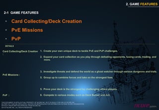 2. GAME FEATURES

  2-1 GAME FEATURES

    •  Card Collecting/Deck Creation
    •  PvE Missions
    •  PvP
    DETAILS

 Card Collecting/Deck Creation 1.  Create your own unique deck to tackle PvE and PvP challenges.
 :
                               2.  Expand your card collection as you play through defeating opponents, fusing cards, trading, and
                                   more.



                                             3.  Investigate threats and defend the world as a ghost watcher through various dungeons and trials.
 PvE Missions :
                                             5.  Group up to combine forces and take on the strongest foes.



                                             5.  Prove your deck is the strongest by challenging others players.

 PvP :                                       6.  Compete in various modes such as Deck Burner and 2v2.

THIS DOCUMENT IS INTELLECTUAL PROPERTY OF NCORE INC. SO IT IS SOLELY FOR USE OF NCORE INC.
NO PART OF IT MAY BE CIRCULATED, QUOTED OR REPRODUCED FOR DISTRIBUTION OUTSIDE NCORE ORGANIZATION
WITHOUT PRIOR WRITTEN APPROVAL FROM NCORE INC.
2010 © NCORE INC., ALL RIGHTS RESERVED.
 
