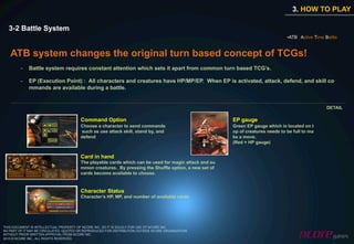3. HOW TO PLAY

  3-2 Battle System
                                                                                                                                • ATB : Active Time Battle


   ATB system changes the original turn based concept of TCGs!
         -    Battle system requires constant attention which sets it apart from common turn based TCG’s.

         -    EP (Execution Point) : All characters and creatures have HP/MP/EP. When EP is activated, attack, defend, and skill co
              mmands are available during a battle.


                                                                                                                                                    DETAIL

                                        Command Option                                                 EP gauge
                                        Choose a character to send commands                            Green EP gauge which is located on t
                                        such as use attack skill, stand by, and                        op of creatures needs to be full to ma
                                        defend                                                         ke a move.
                                                                                                       (Red = HP gauge)


                                        Card in hand
                                        The playable cards which can be used for magic attack and su
                                        mmon creatures. By pressing the Shuffle option, a new set of
                                        cards become available to choose.


                                        Character Status
                                        Character’s HP, MP, and number of available cards




THIS DOCUMENT IS INTELLECTUAL PROPERTY OF NCORE INC. SO IT IS SOLELY FOR USE OF NCORE INC.
NO PART OF IT MAY BE CIRCULATED, QUOTED OR REPRODUCED FOR DISTRIBUTION OUTSIDE NCORE ORGANIZATION
WITHOUT PRIOR WRITTEN APPROVAL FROM NCORE INC.
2010 © NCORE INC., ALL RIGHTS RESERVED.
 