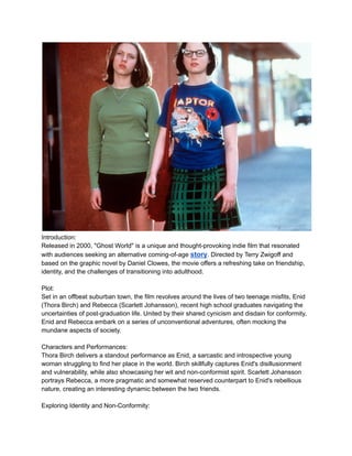 Introduction:
Released in 2000, "Ghost World" is a unique and thought-provoking indie film that resonated
with audiences seeking an alternative coming-of-age story. Directed by Terry Zwigoff and
based on the graphic novel by Daniel Clowes, the movie offers a refreshing take on friendship,
identity, and the challenges of transitioning into adulthood.
Plot:
Set in an offbeat suburban town, the film revolves around the lives of two teenage misfits, Enid
(Thora Birch) and Rebecca (Scarlett Johansson), recent high school graduates navigating the
uncertainties of post-graduation life. United by their shared cynicism and disdain for conformity,
Enid and Rebecca embark on a series of unconventional adventures, often mocking the
mundane aspects of society.
Characters and Performances:
Thora Birch delivers a standout performance as Enid, a sarcastic and introspective young
woman struggling to find her place in the world. Birch skillfully captures Enid's disillusionment
and vulnerability, while also showcasing her wit and non-conformist spirit. Scarlett Johansson
portrays Rebecca, a more pragmatic and somewhat reserved counterpart to Enid's rebellious
nature, creating an interesting dynamic between the two friends.
Exploring Identity and Non-Conformity:
 