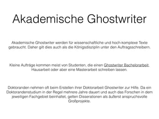 Akademische Ghostwriter
!
!
Akademische Ghostwriter werden für wissenschaftliche und hoch-komplexe Texte
gebraucht. Daher gilt dies auch als die Königsdisziplin unter den Auftragsschreibern.
!
!
!
Kleine Aufträge kommen meist von Studenten, die einen Ghostwriter Bachelorarbeit,
Hausarbeit oder aber eine Masterarbeit schreiben lassen.
!
!
!
Doktoranden nehmen oft beim Erstellen ihrer Doktorarbeit Ghostwriter zur Hilfe. Da ein
Doktorandenstudium in der Regel mehrere Jahre dauert und auch das Forschen in dem
jeweiligen Fachgebiet beinhaltet, gelten Disserationen als äußerst anspruchsvolle
Großprojekte.
!
http://gwriters.de/arbeiten/bachelorarbeit
 