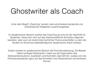 Ghostwriter als Coach
!
Unter dem Begriff „Coaching“ werden viele verschiedene beratende und
unterstützende Tätigkeiten zusammengefasst.
!
!
Im akademischen Bereich existiert das Coaching als eine Art der Nachhilfe für
Studenten. Diese kann sich auf das wissenschaftliche Schreiben allgemein
beziehen, aber auch ein bestimmtes fachliches Thema einschließen zu dem der
Student im Anschluss selbstständig eine akademische Arbeit verfasst.
!
!
Zudem existiert im akademischen Bereich die Promotionsberatung. Die Berater
helfen künftigen Doktoranten, indem sie die Organisation des
Doktorandenstudiums, Zuarbeiten und Kontrollen übernehmen, sodass sich die
Promotionsstudenten ganz auf das Schreiben ihrer Dissertationen konzentrieren
können.
 