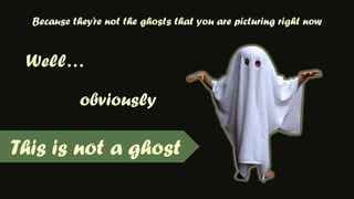 Because they’re not the ghosts that you are picturing right nowWell…obviouslyThis is not a ghost