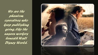 We are the phantom operatives who keep publishing going, like the unseen workers beneath Walt Disney World.