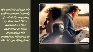 We scuttle along the subterranean tunnels of celebrity, popping up here and there, dressed as this character or that, preserving the seamless illusion of the Magic Kingdom.”