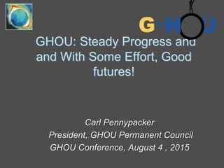 GHOU: Steady Progress and
and With Some Effort, Good
futures!
Carl Pennypacker
President, GHOU Permanent Council
GHOU Conference, August 4 , 2015
 