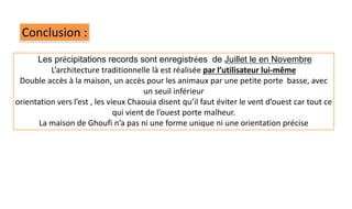 Conclusion :
Les précipitations records sont enregistrées de Juillet le en Novembre
L’architecture traditionnelle là est réalisée par l’utilisateur lui-même
Double accès à la maison, un accès pour les animaux par une petite porte basse, avec
un seuil inférieur
orientation vers l’est , les vieux Chaouia disent qu’il faut éviter le vent d’ouest car tout ce
qui vient de l’ouest porte malheur.
La maison de Ghoufi n’a pas ni une forme unique ni une orientation précise
 