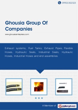 09953352023
A Member of
Ghousia Group Of
Companies
www.ghousiaenterprises.com
Hydraulic Hoses Industrial Hoses Low Pressure Hoses Tata Group Leyland Group Maruti
Group Honda Group Chevrolet Group Hyundai Group Toyota Group Mahindra Group Mitsubishi
Group Daewoo Group Opel Astra Group Fiat Group Jeep Group Ambassador Group Isuzu
Group Automobile Parts Fuel Tanks Oil Chambers Nitrile O Rings Mechanical seals Hydraulic
Seals Interlock Metallic Hose Hydraulic Hoses Industrial Hoses Low Pressure Hoses Tata
Group Leyland Group Maruti Group Honda Group Chevrolet Group Hyundai Group Toyota
Group Mahindra Group Mitsubishi Group Daewoo Group Opel Astra Group Fiat Group Jeep
Group Ambassador Group Isuzu Group Automobile Parts Fuel Tanks Oil Chambers Nitrile O
Rings Mechanical seals Hydraulic Seals Interlock Metallic Hose Hydraulic Hoses Industrial
Hoses Low Pressure Hoses Tata Group Leyland Group Maruti Group Honda Group Chevrolet
Group Hyundai Group Toyota Group Mahindra Group Mitsubishi Group Daewoo Group Opel
Astra Group Fiat Group Jeep Group Ambassador Group Isuzu Group Automobile Parts Fuel
Tanks Oil Chambers Nitrile O Rings Mechanical seals Hydraulic Seals Interlock Metallic
Hose Hydraulic Hoses Industrial Hoses Low Pressure Hoses Tata Group Leyland Group Maruti
Group Honda Group Chevrolet Group Hyundai Group Toyota Group Mahindra Group Mitsubishi
Group Daewoo Group Opel Astra Group Fiat Group Jeep Group Ambassador Group Isuzu
Group Automobile Parts Fuel Tanks Oil Chambers Nitrile O Rings Mechanical seals Hydraulic
Seals Interlock Metallic Hose Hydraulic Hoses Industrial Hoses Low Pressure Hoses Tata
Group Leyland Group Maruti Group Honda Group Chevrolet Group Hyundai Group Toyota
Exhaust systems, Fuel Tanks, Exhaust Pipes, Flexible
Hoses, Hydraulic Seals, Industrial Seals, Hydraulic
Hoses, Industrial Hoses and end assemblies.
 