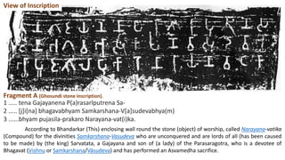 Fragment A (Ghosundi stone inscription).
1 ..... tena Gajayanena P(a)rasarlputrena Sa-
2 ..... [j]i[na] bhagavabhyam Samkarshana-V[a]sudevabhya(m)
3 ......bhyam pujasila-prakaro Narayana-vat(i)ka.
According to Bhandarkar (This) enclosing wall round the stone (object) of worship, called Narayana-vatika
(Compound) for the divinities Samkarshana-Vasudeva who are unconquered and are lords of all (has been caused
to be made) by (the king) Sarvatata, a Gajayana and son of (a lady) of the Parasaragotra, who is a devotee of
Bhagavat (Vishnu or Samkarshana/Vāsudeva) and has performed an Asvamedha sacrifice.
View of Inscription
 