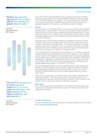 Customer Case Study

“FlexPod was attractive,
because the Cisco brand
offered the reliability of a
global network leader.”
Frank Kracht
Data Center Manager
GFO IT-Service

Cisco UCS B-Series B200 M2 Blade Servers equipped with Intel Xeon X5650
processors, were chosen for their high virtualization capacity and low computing
cost. The FlexPod infrastructure supports 175 virtual machines, onto which GFO
is moving all its applications including Oracle and Microsoft Structured Query
Language databases, Citrix systems, and healthcare-specific software.

Results

The UCS servers in the FlexPod platform can be set up, replaced, and configured
speedily thanks to service profiles. “The team can use a service profile to pull up an
identical machine in a few minutes, something that would have taken hours or days
previously,” says Kracht. IT agility has also improved with greater ability to switch
workloads between servers, and a standard computing environment that’s easier
to maintain and deploy.
At the same time, central FlexPod management capabilities mean that, if there’s
a problem, technicians can usually solve it from their desks, rather than having
to travel 45 kilometers to the data center. “The FlexPod infrastructure is having
a positive impact on IT,” says Kracht. “It’s much easier to administer, with faster
recovery times, higher availability, and less downtime. Ease of administration with
UCS was another factor in our decision to choose FlexPod.”
UCS has allowed GFO to consolidate its server estate by up to 75 percent, reducing
hardware purchasing and administration costs. At the same time, the healthcare
provider is able to use virtualization to create smaller servers for specific applications.
This capability saves computer memory and allows more applications to be hosted,
boosting server utilization by an estimated 20 percent or more. In fact, since it was
first released in 2009, Cisco UCS has demonstrated world-record performance in
industry-standard benchmarks on no less than 79 occasions.
The rapid deployment features of UCS are expected to lead to faster new service
delivery, with GFO expecting to see improvement, again in the order of 75 percent.
And while application delivery had not previously been a major GFO concern,
the FlexPod implementation has provided enough capacity headroom to support
future growth.

“The FlexPod infrastructure
is having a positive
impact on IT. It’s much
easier to administer, with
faster recovery times,
higher availability, and
less downtime.”
Frank Kracht
Data Center Manager
GFO IT-Service

Finally, the new infrastructure is helping to deliver new levels of application and
data center reliability. “We had a broken switch in the new data center, but a
redundant device took over and there was zero downtime,” Kracht recalls. “In the
old data center, it would have caused an unforeseen disruption.”

Next Steps

GFO is still in the process of consolidating its server platforms and ultimately hopes
to gain further cost savings and efficiency gains from migrating all systems and
applications to FlexPod.

For More Information
To learn more about the Cisco architectures and solutions featured in this case study
go to: www.cisco.com/go/flexpod

© 2013 Cisco and/or its affiliates. All rights reserved. This document is Cisco Public Information.	

EDCS-1318632	

Page 2 of 3

 