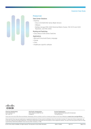 Customer Case Study

Product List
Data Center Solutions
•• FlexPod
--Cisco UCS B200 M2 Series Blade Servers
--VMware
--NetApp storage (FAS 3240 Stretched Metro Cluster, FAS 3210 and 3220
Nearstore, and FAS 2240)
Routing and Switching
•• Cisco Nexus 5548 Series Switches
Applications
•• Microsoft Structured Query Language
•• Oracle
•• Citrix
•• Healthcare-specific software

Americas Headquarters
Cisco Systems, Inc.
San Jose, CA

Asia Pacific Headquarters
Cisco Systems (USA) Pte. Ltd.
Singapore

Europe Headquarters
Cisco Systems International BV Amsterdam,
The Netherlands

Cisco has more than 200 offices worldwide. Addresses, phone numbers, and fax numbers are listed on the Cisco Website at www.cisco.com/go/offices.
Cisco and the Cisco logo are trademarks or registered trademarks of Cisco and/or its affiliates in the U.S. and other countries. To view a list of Cisco trademarks, go
to this URL: www.cisco.com/go/trademarks. Third party trademarks mentioned are the property of their respective owners. The use of the word partner does not imply
a partnership relationship between Cisco and any other company. (1110R)
© 2013 Cisco and/or its affiliates. All rights reserved. This document is Cisco Public Information.	

EDCS-1318632	

ES/1113	

Page 3 of 3

 