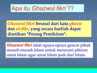 Ghazwul fikri ialah upaya-upaya gencar pihak
musuh-musuh Islam untuk meracuni pikiran
umat Islam agar umat Islam jauh dari Islam.
Apa itu Ghazwul fikri ??
Ghazwul fikri berasal dari kata ghazw
dan al-fikr, yang secara harfiah dapat
diartikan "Perang Pemikiran".
 