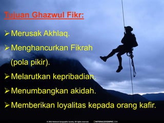 Tujuan Ghazwul Fikr:
Merusak Akhlaq.
Menghancurkan Fikrah
(pola pikir).
Melarutkan kepribadian.
Menumbangkan akidah.
Memberikan loyalitas kepada orang kafir.
 