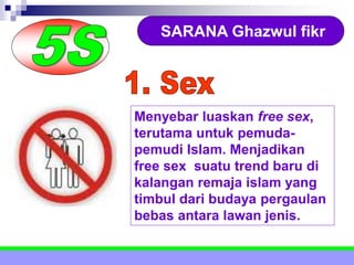 SARANA Ghazwul fikr
Menyebar luaskan free sex,
terutama untuk pemuda-
pemudi Islam. Menjadikan
free sex suatu trend baru di
kalangan remaja islam yang
timbul dari budaya pergaulan
bebas antara lawan jenis.
 