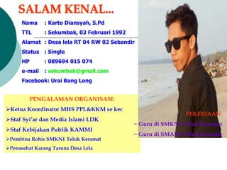 Nama : Karto Diansyah, S.Pd
TTL : Sekumbak, 03 Februari 1992
Alamat : Desa lela RT 04 RW 02 Sebandir
Status : Single
HP : 089694 015 074
e-mail : sekumbak@gmail.com
Facebook: Urai Bang Long
PENGALAMAN ORGANISASI:
Ketua Koordinator MHS PPL&KKM se kec
Staf Syi’ar dan Media Islami LDK
Staf Kebijakan Publik KAMMI
Pembina Rohis SMKN1 Teluk Keramat
Penasehat Karang Taruna Desa Lela
PEKERJAAN:
~ Guru di SMKN1 Teluk Keramat
~ Guru di SMAN1 Teluk Keramat
 