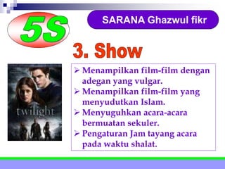 SARANA Ghazwul fikr
 Menampilkan film-film dengan
adegan yang vulgar.
 Menampilkan film-film yang
menyudutkan Islam.
 Menyuguhkan acara-acara
bermuatan sekuler.
 Pengaturan Jam tayang acara
pada waktu shalat.
 