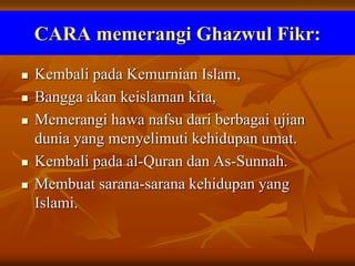 CARA memerangi Ghazwul Fikr:
 Kembali pada Kemurnian Islam,
 Bangga akan keislaman kita,
 Memerangi hawa nafsu dari berbagai ujian
dunia yang menyelimuti kehidupan umat.
 Kembali pada al-Quran dan As-Sunnah.
 Membuat sarana-sarana kehidupan yang
Islami.
 