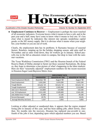 A publication of the Greater Houston Partnership                      Volume 19, Number 9 • September 2010

       Employment Continues to Recover — Employment is perhaps the most watched
       of all economic indicators. Everyone knows what it means to have a job, and in the
       past year and a half, many have come to know what it means to lose one. It’s less
       clear what is meant by indicators like interest rate spreads; nondefense capital
       goods; or the M2 money supply. But it is obvious what it means when your neigh-
       bor, your brother or you are out of work.
       Clearly, the employment data has its problems. It fluctuates because of seasonal
       factors. Retailers, ramping up for the holiday shopping season, add sales staff in
       November; and as sales wind down, they let workers go in January. School pay-
       rolls rise in the fall as educators return to campus, but drop in June with the sum-
       mer vacations.
       The Texas Workforce Commission (TWC) and the Houston branch of the Federal
       Reserve Bank of Dallas attempt to factor out these seasonal fluctuations. By doing
       so, they hope to determine a true picture of what’s happening in the labor markets.
       Here are their “seasonally adjusted” employment numbers for the recent recession
       in Houston-Sugar Land-Baytown Metro Area:
                                                            EMPLOYMENT DATA 
                                      UNADJUSTED           ADJUSTED BY TWC   ADJUSTED BY THE FED 
       Peak Employment Month          December ’08              August ’08           August ’08  
       Peak Employment                    2,632,300              2,619,200            2,622,100 
       Trough Month                     January ’10            January ’10          January ’10  
       Trough Employment                  2,479,500              2,503,300            2,512,000 
       Jobs Lost in Recession               152,800                115,900              110,100 
       July ’10 Employment                2,511,100              2,520,400            2,541,100 
       Jobs Added Since Trough               31,600                 17,100               29,100 
       Percent Recouped                       20.7%                  14.8%                26.4% 
        Average Monthly Job Gains             5,267                  2,850                4,850 


       Looking at either adjusted or unadjusted data, it appears that the region stopped
       losing jobs in January of this year, and has been adding jobs, albeit slowly, since
       then. Six months into the recovery, Houston has replaced one-seventh to one-
       fourth of the jobs it lost, depending upon which adjusted numbers you use. Based

September 2010                             ©2010, Greater Houston Partnership                        Page 1
 