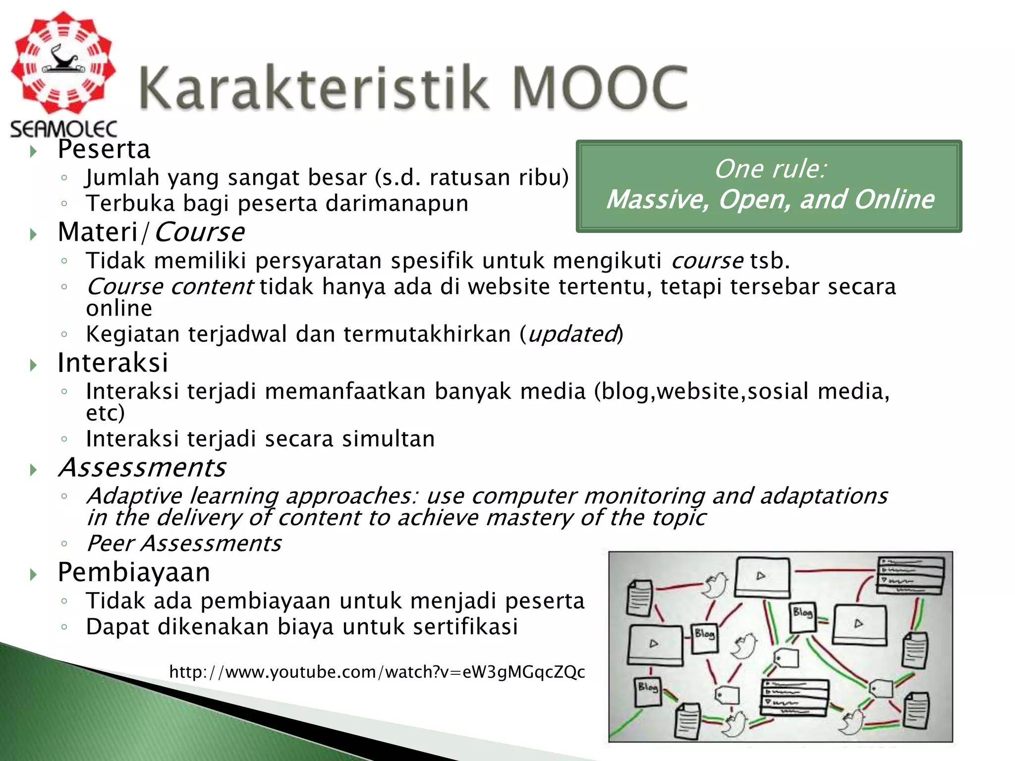    Peserta
    ◦ Jumlah yang sangat besar (s.d. ratusan ribu)                 One rule:
    ◦ Terbuka bagi peserta darimanapun                     Massive, Open, and Online
   Materi/Course
    ◦ Tidak memiliki persyaratan spesifik untuk mengikuti course tsb.
    ◦ Course content tidak hanya ada di website tertentu, tetapi tersebar secara
      online
    ◦ Kegiatan terjadwal dan termutakhirkan (updated)
   Interaksi
    ◦ Interaksi terjadi memanfaatkan banyak media (blog,website,sosial media,
      etc)
    ◦ Interaksi terjadi secara simultan
   Assessments
    ◦ Adaptive learning approaches: use computer monitoring and adaptations
      in the delivery of content to achieve mastery of the topic
    ◦ Peer Assessments
   Pembiayaan
    ◦ Tidak ada pembiayaan untuk menjadi peserta
    ◦ Dapat dikenakan biaya untuk sertifikasi
              http://www.youtube.com/watch?v=eW3gMGqcZQc
 