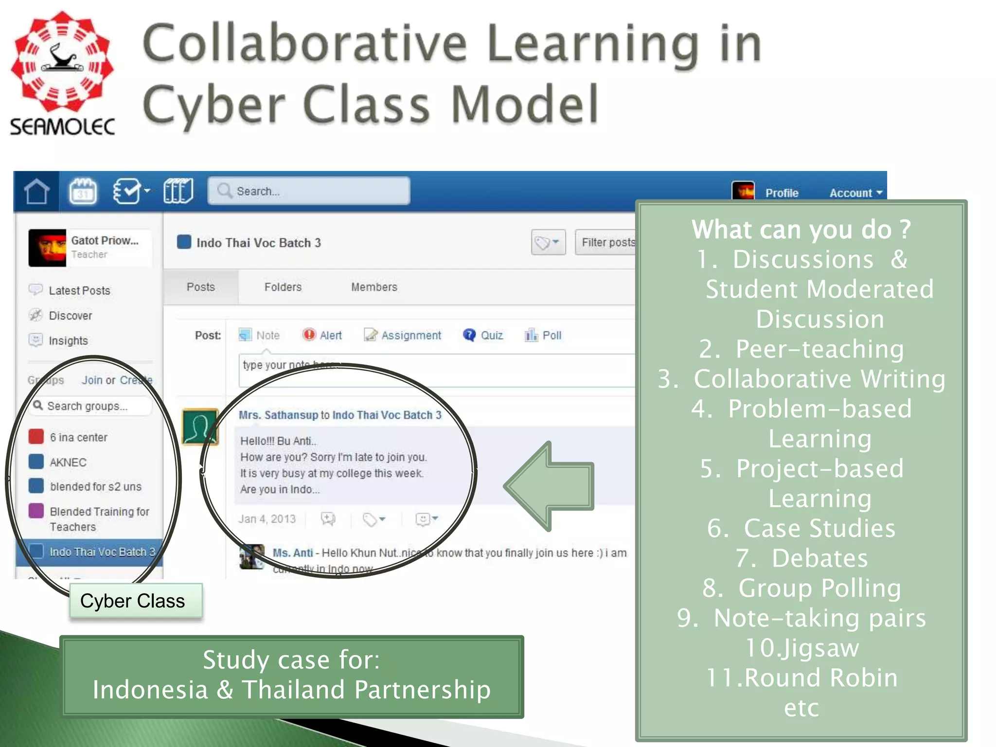 What can you do ?
                                       1. Discussions &
                                        Student Moderated
                                             Discussion
                                       2. Peer-teaching
                                    3. Collaborative Writing
                                       4. Problem-based
                                              Learning
                                        5. Project-based
                                              Learning
                                         6. Case Studies
                                           7. Debates
Cyber Class
                                        8. Group Polling
                                     9. Note-taking pairs
          Study case for:                   10.Jigsaw
 Indonesia & Thailand Partnership       11.Round Robin
                                               etc
 