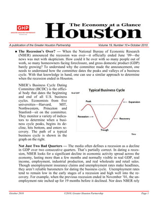 A publication of the Greater Houston Partnership                       Volume 19, Number 10 • October 2010

       The Recession’s Over? — When the National Bureau of Economic Research
       (NBER) announced the recession was over—it officially ended June ’09—the
       news was met with skepticism. How could it be over with so many people out of
       work, so many homeowners facing foreclosure, and gross domestic product (GDP)
       barely growing? To understand why the committee made the announcement, one
       needs to understand how the committee dates the peaks and valleys of a business
       cycle. With that knowledge in hand, one can use a similar approach to determine
       when the recession ended in Houston.
       NBER’s Business Cycle Dating
       Committee (BCDC) is the offici-
       al body that dates the beginning
       and end of all U.S. business
       cycles. Economists from five
       universities—Harvard,       MIT,
       Northwestern, Princeton and
       Stanford—sit on the committee.
       They monitor a variety of indica-
       tors to determine when a busi-
       ness cycle peaks, begins its de-
       cline, hits bottom, and enters re-
       covery. The path of a typical
       business cycle is shown in the
       graph on the right.
       Not Just Two Bad Quarters — The media often defines a recession as a decline
       in GDP over two consecutive quarters. That’s partially correct. In dating a reces-
       sion, NBER looks for a significant decline in economic activity spread across the
       economy, lasting more than a few months and normally visible in real GDP, real
       income, employment, industrial production, and real wholesale and retail sales.
       Though unemployment insurance claims and unemployment rates make headlines,
       they aren’t reliable barometers for dating the business cycle. Unemployment rates
       tend to remain low in the early stages of a recession and high well into the re-
       covery. For example, when the previous recession ended in November ’01, the un-
       employment rate inched up for 19 months before it declined. Nor does NBER rely


October 2010                              ©2010, Greater Houston Partnership                         Page 1
 