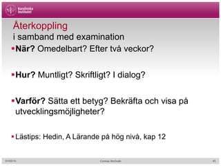 Återkoppling
i samband med examination
§ När? Omedelbart? Efter två veckor?
§ Hur? Muntligt? Skriftligt? I dialog?
§ Varför? Sätta ett betyg? Bekräfta och visa på
utvecklingsmöjligheter?
§ Lästips: Hedin, A Lärande på hög nivå, kap 12
01/02/15 Cormac McGrath 45
 