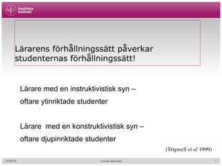 Cormac McGrath
Lärarens förhållningssätt påverkar
studenternas förhållningssätt!
Lärare med en instruktivistisk syn –
oftare ytinriktade studenter
Lärare med en konstruktivistisk syn –
oftare djupinriktade studenter
(Trigwell et al 1999)
01/02/15 7
 