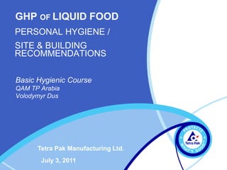 Basic Hygienic Course
QAM TP Arabia
Volodymyr Dus
July 3, 2011
Tetra Pak Manufacturing Ltd.
GHP OF LIQUID FOOD
PERSONAL HYGIENE /
SITE & BUILDING
RECOMMENDATIONS
 