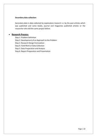 Page | 10
Secondary data collection:
Secondary data is data collected by explanatory research i.e. by the past articles which
was published and some books, journal and magazines published articles or the
researcher who did the same project before.
 Research Process:
Step 1: Problem Definition
Step 2: Development of an Approach to the Problem
Step 3: Research Design Formulation
Step 4: Field Work or Data Collection
Step 5: Data Preparation and Analysis
Step 6: Report Preparation and Presentation
 