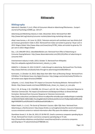 Page | 15
Bibliography
Bibliography
Ademola B. Owolabi, P. (n.d.). Effect of Consumers Mood on Advertising Effectiveness . Europe’s
Journal of Psychology 4/2009, pp. 118-127 .
Advertising and Marketing Industry in India. (November 2013). Retrieved from IBEF:
http://www.ibef.org/industry/consumer-markets/advertising-marketing-india.aspx
afaqs! news bureau, a. M. (June 14, 2013). Television and print will contribute over two-thirds of all
ad revenues generated in India in 2013. Retrieved from Indian ad market to grow by 7.8 per cent in
2013: Magna Global: http://www.afaqs.com/news/story/37785_Indian-ad-market-to-grow-by-7.8-
per-cent-in-2013:-Magna-Global
Das, J. (31 JANUARY 2011). IdeasMakeMarket.com. Retrieved from Effect of Advertising on
Consumer Buying Behavior: http://www.ideasmakemarket.com/2011/01/effect-of-advertising-on-
consumer.html
Entertainment industry in India. (2013, October 7). Retrieved from Wikipedia:
http://en.wikipedia.org/wiki/Entertainment_industry_in_India
KAMATH, V. (October 22, 2012 23:38 IST ). India through its advertising. Retrieved from The Hindu:
http://www.thehindu.com/books/india-through-its-advertising/article4023404.ece
Kantrowitz., A. (October 14, 2013). Baby Steps Start After Years of Resisting Change. Retrieved from
$70 Billion TV Ad Market Eases Into Digital Direction: http://adage.com/article/media/70-billion-tv-
ad-market-eases-digital-direction/244699/
Lafayette, J. (n.d.). Study Shows TV’s Impact on Consumer Purchasing Behavior. Retrieved from TV
Weeks: http://www.tvweek.com/news/2009/04/study_shows_tvs_impact_on_cons.php
Park, C. W., & Young, S. M. ( Feb1986, Vol. 23 Issue 1, p11-24. 14p. 3 Charts.). Consumer Response to
Television Commercials: The Impact of Involvement and Background Music on Brand Attitude
Formation. Retrieved from Consumer Response to Television Commercials:
http://web.a.ebscohost.com/abstract?direct=true&profile=ehost&scope=site&authtype=crawler&jr
nl=00222437&AN=5005218&h=9Lv2ZcgQbHU6zhFotEWvEcj3LERnmUrUJ17SU8yLhQZkJSslf0HuKSG
MgHYXR9ZMf72ue%2fXUbiW7CmdZtNcbxw%3d%3d&crl=c
Robert Heath, S. o. (n.d.). The Secret of Television’s Success: After Fifty Years. Retrieved from
Advertising as a Reinforcement: http://www.thinktv.co.nz/insights/articles/the-secret-of-televisions-
success-emotional-content-or-rational-information-after-fifty-years-the-debate-continues/
Shambhavi Anand, E. B. (Dec 26, 2013, 07.26 PM IST). Small e-commerce companies spending big on
TV ads. Retrieved from Small e-commerce companies spending big on TV ads:
http://timesofindia.indiatimes.com/tech/tech-news/internet/Small-e-commerce-companies-
spending-big-on-TV-ads/articleshow/27980180.cms
 