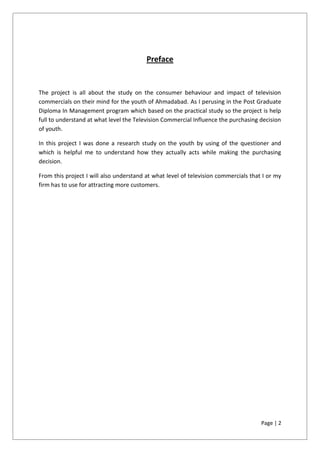 Page | 2
Preface
The project is all about the study on the consumer behaviour and impact of television
commercials on their mind for the youth of Ahmadabad. As I perusing in the Post Graduate
Diploma In Management program which based on the practical study so the project is help
full to understand at what level the Television Commercial Influence the purchasing decision
of youth.
In this project I was done a research study on the youth by using of the questioner and
which is helpful me to understand how they actually acts while making the purchasing
decision.
From this project I will also understand at what level of television commercials that I or my
firm has to use for attracting more customers.
 