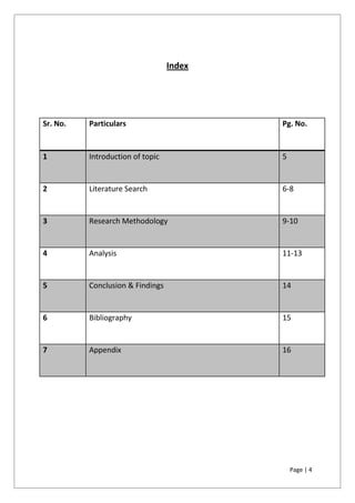 Page | 4
Index
Sr. No. Particulars Pg. No.
1 Introduction of topic 5
2 Literature Search 6-8
3 Research Methodology 9-10
4 Analysis 11-13
5 Conclusion & Findings 14
6 Bibliography 15
7 Appendix 16
 