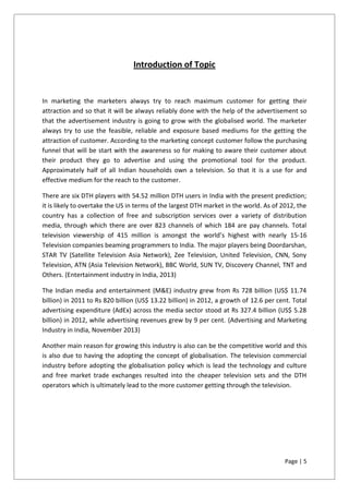 Page | 5
Introduction of Topic
In marketing the marketers always try to reach maximum customer for getting their
attraction and so that it will be always reliably done with the help of the advertisement so
that the advertisement industry is going to grow with the globalised world. The marketer
always try to use the feasible, reliable and exposure based mediums for the getting the
attraction of customer. According to the marketing concept customer follow the purchasing
funnel that will be start with the awareness so for making to aware their customer about
their product they go to advertise and using the promotional tool for the product.
Approximately half of all Indian households own a television. So that it is a use for and
effective medium for the reach to the customer.
There are six DTH players with 54.52 million DTH users in India with the present prediction;
it is likely to overtake the US in terms of the largest DTH market in the world. As of 2012, the
country has a collection of free and subscription services over a variety of distribution
media, through which there are over 823 channels of which 184 are pay channels. Total
television viewership of 415 million is amongst the world’s highest with nearly 15-16
Television companies beaming programmers to India. The major players being Doordarshan,
STAR TV (Satellite Television Asia Network), Zee Television, United Television, CNN, Sony
Television, ATN (Asia Television Network), BBC World, SUN TV, Discovery Channel, TNT and
Others. (Entertainment industry in India, 2013)
The Indian media and entertainment (M&E) industry grew from Rs 728 billion (US$ 11.74
billion) in 2011 to Rs 820 billion (US$ 13.22 billion) in 2012, a growth of 12.6 per cent. Total
advertising expenditure (AdEx) across the media sector stood at Rs 327.4 billion (US$ 5.28
billion) in 2012, while advertising revenues grew by 9 per cent. (Advertising and Marketing
Industry in India, November 2013)
Another main reason for growing this industry is also can be the competitive world and this
is also due to having the adopting the concept of globalisation. The television commercial
industry before adopting the globalisation policy which is lead the technology and culture
and free market trade exchanges resulted into the cheaper television sets and the DTH
operators which is ultimately lead to the more customer getting through the television.
 