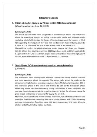 Page | 6
Literature Search
1. Indian ad market to grow by 7.8 per cent in 2013: Magna Global
(afaqs! news bureau, June 14, 2013)
Summary of Article:
This article basically talks about the growth of the television media. The author talks
about the advertising industry according to them print media and television media
marketing jointly holds the two third share of the total revenue of the industry in 2013.
For supporting their argument they said that the television media industry grown by
6.6% in 2013 at contribute the 41% of total market share in the end of 2013.
Magna Global predicts the global advertising market to grow by 3.0 per cent this year,
to $486 billion, thus slowing down from 2012 (by 3.9 per cent), and then accelerate by
6.1 per cent in 2014, to $515 billion. Digital media will continue its double-digit growth
in 2013, as ad revenues will increase 13.4 per cent to $113.6 billion.
2. Study Shows TV’s Impact on Consumer Purchasing Behaviour
(Lafayette)
Summary of Article:
The article talks about the impact of television commercials on the mind of customer
and their awareness about the product. The author talks about the study on the
consumer buying behaviour according to authors claims Media had an impact on 80% of
the awareness phase of the funnel and declined to 53% at the transaction phase.
Advertising media has two consistently strong contributors in most categories and
purchase funnel phases are television and the Internet. So that the television having the
great impact on the mind of consumer for buying the product.
Moreover, when asked what media boosted awareness, 43% of those questioned said
television. Television was named by 40% for increasing interest and 35% for increasing
purchase consideration. Television made 33% wants to purchase, 32% visit a Web site
or store and 26% ultimately make a purchase.
 