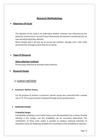 Page | 9
Research Methodology
 Objectives Of Study
The objective of the study is to understand whether customer was influenced by the
television commercial or not and if they influenced by the television commercial than at
how and which level they affected.
More broadly said it will also try to convey the marketer message and is they really
perceived that message at what they try to convey.
 Types Of Research
Data collection method:
Primary data collection & secondary data collection
 Research Design
1) SURVEY METHOD
 Customers’ Opinion Survey:
For the purpose of analysis a customers’ opinion survey was conducted with a sample
size of 75. The survey has been conducted through online questionnaires.
 SAMPLING DESIGN
Probability design:
A probability sampling is one in which every unit in the population has a chance of being
selected in the sample, and this probability can be accurately determined. The
combination of these traits makes it possible to produce unbiased estimates of
population totals, by weighting sampled units according to their probability of selection.
 