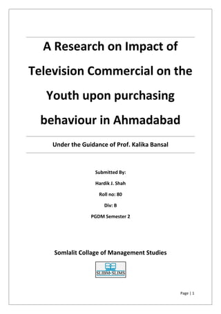 Page | 1
A Research on Impact of
Television Commercial on the
Youth upon purchasing
behaviour in Ahmadabad
Under the Guidance of Prof. Kalika Bansal
Submitted By:
Hardik J. Shah
Roll no: 80
Div: B
PGDM Semester 2
Somlalit Collage of Management Studies
Page | 1
A Research on Impact of
Television Commercial on the
Youth upon purchasing
behaviour in Ahmadabad
Under the Guidance of Prof. Kalika Bansal
Submitted By:
Hardik J. Shah
Roll no: 80
Div: B
PGDM Semester 2
Somlalit Collage of Management Studies
Page | 1
A Research on Impact of
Television Commercial on the
Youth upon purchasing
behaviour in Ahmadabad
Under the Guidance of Prof. Kalika Bansal
Submitted By:
Hardik J. Shah
Roll no: 80
Div: B
PGDM Semester 2
Somlalit Collage of Management Studies
 