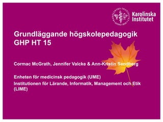 Grundläggande högskolepedagogik
GHP HT 15
Cormac McGrath, Jennifer Valcke & Ann-Kristin Sandberg
Enheten för medicinsk pedagogik (UME)
Institutionen för Lärande, Informatik, Management och Etik
(LIME)
 