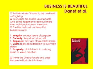 BUSINESS IS BEAUTIFUL
Danet et al.
 Business doesn’t have to be cold and unforgiving.
 Businesses are made up of people who come
together to achieve more than individuals can on
their own.
 The five hallmarks of beautiful businesses are:
1. Integrity: a clear sense of purpose
2. Curiosity: they don’t stand still
3. Elegance: they are pleasurably simple
4. Craft: apply consideration to every last detail
5. Prosperity: all this leads to a strong sense of value
creation
 There are 20 sub-facets and case histories to
illustrate this thesis.
 