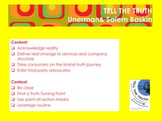 TELL THE TRUTH
Unerman& Salem Baskin
Content:
 Acknowledge reality
 Deliver real change to services and company
structure
 Take consumers on the brand truth journey
 Enlist third-party advocates
Context:
 Be close
 Find a Truth Turning Point
 Use point-of-action media
 Leverage routine
 
