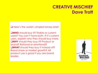 CREATIVE MISCHIEF
Dave Trott
 Here’s the world’s simplest binary brief:
WHO should buy it? Trialists or current
users? You can’t have both. If it’s current
users, explain why they should buy more.
WHY should they buy it? Product or
brand? Rational or emotional?
WHAT should they buy it instead of?
Brand share or market growth? All
product use is good if you are brand
leader.
 