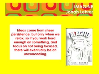 IMAGINE
Jonah Lehrer
Ideas come from sheer
persistence, but only when we
relax, so if you work hard
enough on something, and
focus on not being focused,
there will eventually be an
unconcealing.
 